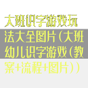 大班识字游戏玩法大全图片(大班幼儿识字游戏(教案+流程+图片))