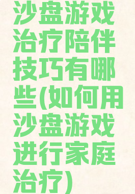 沙盘游戏治疗陪伴技巧有哪些(如何用沙盘游戏进行家庭治疗)